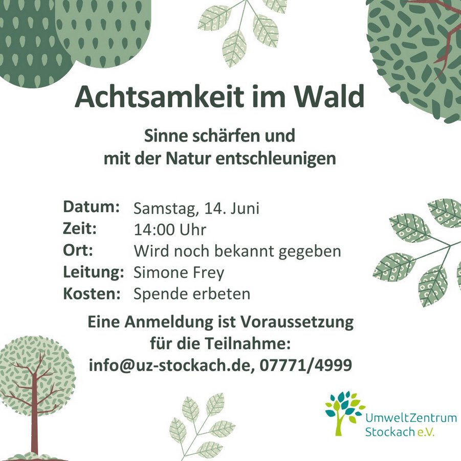 umweltzentrumstockach: Achtsamkeit im Wald  Wo grün ist, da ist auch Leben. Wir Menschen sind Teil der Natur und durch unsere Geschichte eng mit dem Wald verbunden. Heute spielt sich jedoch der größte Teil unseres Lebens in geschlossenen Räumen ab. Erst wenn wir uns Zeit in der Natur gönnen, merken wir wie wohltuend eine natürliche Umgebung für uns ist. Bei der Veranstaltung „Achtsamkeit im Wald“ lernen wir unsere Sinne zu schärfen, mit der Natur zu entschleunigen, durch Entspannung das eigene Wohlbefinden zu verbessern und vom Denken ins Fühlen zu kommen. Durch die heilende Kraft der Natur und die Ruhe im Wald schöpfen wir Energie und entdecken das Potenzial auch im Alltag den Stress zu reduzieren.  Termin: Samstag, 14. Juni 2025 Zeit: 14:00 Uhr Ort: Wird noch bekannt gegeben Leitung: Simone Frey Kosten: Kostenlos, Spenden erwünscht Anmeldung: UmweltZentrum Stockach E-Mail: info@uz-stockach.de Tel: 07771/4999  Eine Anmeldung ist Voraussetzung für die Teilnahme!